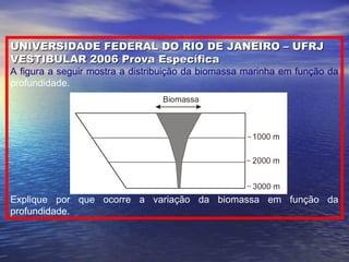 UNIVERSIDADE FEDERAL DO RIO DE JANEIRO – UFRJUNIVERSIDADE FEDERAL DO RIO DE JANEIRO – UFRJ
VESTIBULAR 2006 Prova EspecíficaVESTIBULAR 2006 Prova Específica
A figura a seguir mostra a distribuição da biomassa marinha em função da
profundidade.
Explique por que ocorre a variação da biomassa em função da
profundidade.
 