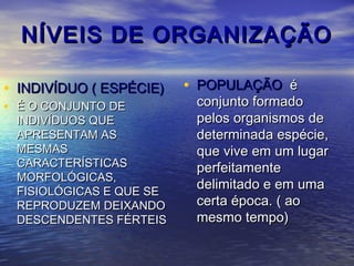NÍVEIS DE ORGANIZAÇÃONÍVEIS DE ORGANIZAÇÃO
• INDIVÍDUO ( ESPÉCIE)INDIVÍDUO ( ESPÉCIE)
• É O CONJUNTO DEÉ O CONJUNTO DE
INDIVÍDUOS QUEINDIVÍDUOS QUE
APRESENTAM ASAPRESENTAM AS
MESMASMESMAS
CARACTERÍSTICASCARACTERÍSTICAS
MORFOLÓGICAS,MORFOLÓGICAS,
FISIOLÓGICAS E QUE SEFISIOLÓGICAS E QUE SE
REPRODUZEM DEIXANDOREPRODUZEM DEIXANDO
DESCENDENTES FÉRTEISDESCENDENTES FÉRTEIS
• POPULAÇÃOPOPULAÇÃO éé
conjunto formadoconjunto formado
pelos organismos depelos organismos de
determinada espécie,determinada espécie,
que vive em um lugarque vive em um lugar
perfeitamenteperfeitamente
delimitado e em umadelimitado e em uma
certa época. ( aocerta época. ( ao
mesmo tempo)mesmo tempo)
 