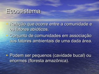 EcossistemaEcossistema
• Relação que ocorre entre a comunidade eRelação que ocorre entre a comunidade e
os fatores abióticos.os fatores abióticos.
• Conjunto de comunidades em associaçãoConjunto de comunidades em associação
aos fatores ambientais de uma dada área.aos fatores ambientais de uma dada área.
• Podem ser pequenos (cavidade bucal) ouPodem ser pequenos (cavidade bucal) ou
enormes (floresta amazônica).enormes (floresta amazônica).
 