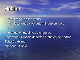 HabitatHabitat
• ““Endereço” do indivíduo.Endereço” do indivíduo.
• É o local onde vive determinado ser vivoÉ o local onde vive determinado ser vivo
• Ex.:Ex.:
LombrigaLombriga  intestino de crianças.intestino de crianças.
EscorpiãoEscorpião  locais desertos e cheios de pedraslocais desertos e cheios de pedras
TubarãoTubarão  marmar
minhocaminhoca  solosolo
 