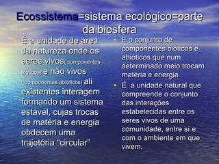 EcossistemaEcossistema=sistema ecológico=parte=sistema ecológico=parte
da biosferada biosfera
• É a unidade de áreaÉ a unidade de área
da natureza onde osda natureza onde os
seres vivosseres vivos( componentes( componentes
bióticos)bióticos) e não vivose não vivos
( componentes abióticos)( componentes abióticos) aliali
existentes interagemexistentes interagem
formando um sistemaformando um sistema
estável, cujas trocasestável, cujas trocas
de matéria e energiade matéria e energia
obdecem umaobdecem uma
trajetória “circular”trajetória “circular”
• É o conjunto deÉ o conjunto de
componentes bióticos ecomponentes bióticos e
abióticos que numabióticos que num
determinado meio trocamdeterminado meio trocam
matéria e energiamatéria e energia
• É a unidade natural queÉ a unidade natural que
compreende o conjuntocompreende o conjunto
das interaçõesdas interações
estabelecidas entre osestabelecidas entre os
seres vivos de umaseres vivos de uma
comunidade, entre sí ecomunidade, entre sí e
com o ambiente em quecom o ambiente em que
vivem.vivem.
 