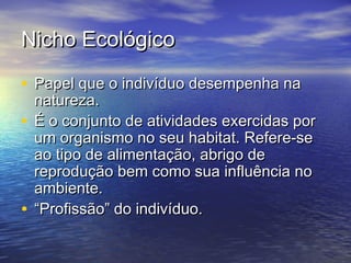 Nicho EcológicoNicho Ecológico
• Papel que o indivíduo desempenha naPapel que o indivíduo desempenha na
natureza.natureza.
• É o conjunto de atividades exercidas porÉ o conjunto de atividades exercidas por
um organismo no seu habitat. Refere-seum organismo no seu habitat. Refere-se
ao tipo de alimentação, abrigo deao tipo de alimentação, abrigo de
reprodução bem como sua influência noreprodução bem como sua influência no
ambiente.ambiente.
• ““Profissão” do indivíduo.Profissão” do indivíduo.
 
