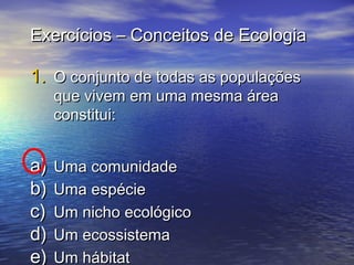Exercícios – Conceitos de EcologiaExercícios – Conceitos de Ecologia
1.1. O conjunto de todas as populaçõesO conjunto de todas as populações
que vivem em uma mesma áreaque vivem em uma mesma área
constitui:constitui:
a)a) Uma comunidadeUma comunidade
b)b) Uma espécieUma espécie
c)c) Um nicho ecológicoUm nicho ecológico
d)d) Um ecossistemaUm ecossistema
e)e) Um hábitatUm hábitat
 