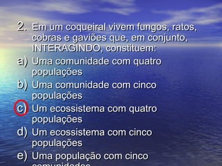 2.2. Em um coqueiral vivem fungos, ratos,Em um coqueiral vivem fungos, ratos,
cobras e gaviões que, em conjunto,cobras e gaviões que, em conjunto,
INTERAGINDO, constituem:INTERAGINDO, constituem:
a)a) Uma comunidade com quatroUma comunidade com quatro
populaçõespopulações
b)b) Uma comunidade com cincoUma comunidade com cinco
populaçõespopulações
c)c) Um ecossistema com quatroUm ecossistema com quatro
populaçõespopulações
d)d) Um ecossistema com cincoUm ecossistema com cinco
populaçõespopulações
e)e) Uma população com cincoUma população com cinco
 