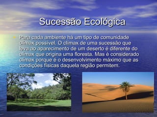 Sucessão EcológicaSucessão Ecológica
• Para cada ambiente há um tipo de comunidadePara cada ambiente há um tipo de comunidade
clímax possível. O clímax de uma sucessão queclímax possível. O clímax de uma sucessão que
leva ao aparecimento de um deserto é diferente doleva ao aparecimento de um deserto é diferente do
clímax que origina uma floresta. Mas é consideradoclímax que origina uma floresta. Mas é considerado
clímax porque é o desenvolvimento máximo que asclímax porque é o desenvolvimento máximo que as
condições físicas daquela região permitem.condições físicas daquela região permitem.
 