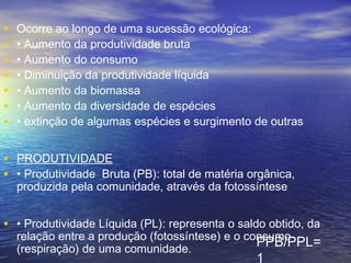 • Ocorre ao longo de uma sucessão ecológica:
• • Aumento da produtividade bruta
• • Aumento do consumo
• • Diminuição da produtividade líquida
• • Aumento da biomassa
• • Aumento da diversidade de espécies
• • extinção de algumas espécies e surgimento de outras
• PRODUTIVIDADE
• • Produtividade Bruta (PB): total de matéria orgânica,
produzida pela comunidade, através da fotossíntese
• • Produtividade Líquida (PL): representa o saldo obtido, da
relação entre a produção (fotossíntese) e o consumo
(respiração) de uma comunidade.
PPB/PPL=
1
 