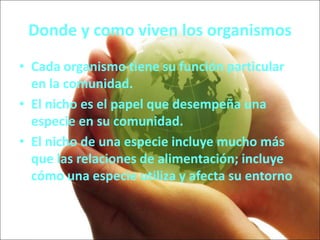 Donde y como viven los organismos
• Cada organismo tiene su función particular
en la comunidad.
• El nicho es el papel que desempeña una
especie en su comunidad.
• El nicho de una especie incluye mucho más
que las relaciones de alimentación; incluye
cómo una especie utiliza y afecta su entorno
 