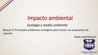 Impacto ambiental
Ecología y medio ambiente
Bloque II: Principales problemas ecológicos para actuar con propuestas de
solución
Sexto cuatrimestre
 