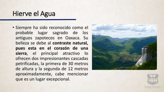 Hierve el Agua
• Siempre ha sido reconocido como el
probable lugar sagrado de los
antiguos zapotecos en Oaxaca. Su
belleza se debe al contraste natural,
pues esta en el corazón de una
sierra, el principal atractivo lo
ofrecen dos impresionantes cascadas
petrificadas, la primera de 30 metros
de altura y la segunda de 12 metros
aproximadamente, cabe mencionar
que es un lugar excepcional.
 