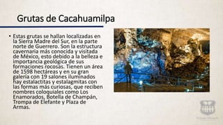 Grutas de Cacahuamilpa
• Estas grutas se hallan localizadas en
la Sierra Madre del Sur, en la parte
norte de Guerrero. Son la estructura
cavernaria más conocida y visitada
de México, esto debido a la belleza e
importancia geológica de sus
formaciones rocosas. Tienen un área
de 1598 hectáreas y en su gran
galería con 19 salones iluminados
hay estalactitas y estalagmitas con
las formas más curiosas, que reciben
nombres coloquiales como Los
Enamorados, Botella de Champán,
Trompa de Elefante y Plaza de
Armas.
 