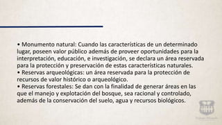 • Monumento natural: Cuando las características de un determinado
lugar, poseen valor público además de proveer oportunidades para la
interpretación, educación, e investigación, se declara un área reservada
para la protección y preservación de estas características naturales.
• Reservas arqueológicas: un área reservada para la protección de
recursos de valor histórico o arqueológico.
• Reservas forestales: Se dan con la finalidad de generar áreas en las
que el manejo y explotación del bosque, sea racional y controlado,
además de la conservación del suelo, agua y recursos biológicos.
 
