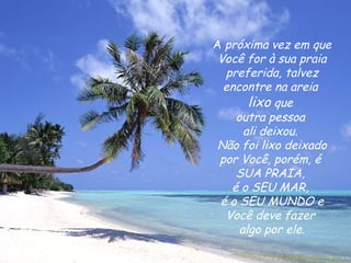 A  próxima vez em que Você for à sua praia preferida, talvez encontre na areia  lixo  que  outra pessoa  ali deixou.  Não foi lixo deixado por Você, porém, é  SUA PRAIA,  é o SEU MAR,  é o SEU MUNDO e Você deve fazer  algo por ele. 