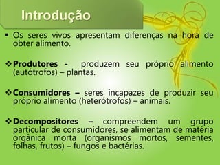 Introdução
 Os seres vivos apresentam diferenças na hora de
obter alimento.
Produtores - produzem seu próprio alimento
(autótrofos) – plantas.
Consumidores – seres incapazes de produzir seu
próprio alimento (heterótrofos) – animais.
Decompositores – compreendem um grupo
particular de consumidores, se alimentam de matéria
orgânica morta (organismos mortos, sementes,
folhas, frutos) – fungos e bactérias.
 