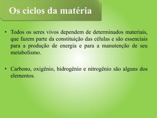 • Todos os seres vivos dependem de determinados materiais,
que fazem parte da constituição das células e são essenciais
para a produção de energia e para a manutenção de seu
metabolismo.
• Carbono, oxigênio, hidrogênio e nitrogênio são alguns dos
elementos.
Os ciclos da matéria
 