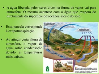 • A água liberada pelos seres vivos na forma de vapor vai para
atmosfera. O mesmo acontece com a água que evapora do
diretamente da superfície de oceanos, rios e do solo.
evapotranspiração
• Essa parcela corresponde
à evapotranspiração.
• Ao atingir certa altura da
atmosfera, o vapor de
água sofre condensação
devido a temperaturas
mais baixas.
 