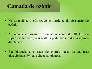 • Na atmosfera, o gás oxigênio participa da formação de
ozônio.
• A camada de ozônio forma-se à cerca de 30 km da
superfície terrestre, mas a altura pode variar entre as regiões
do planeta.
• Ela bloqueia a entrada de grande parte da radiação
ultravioleta (UV) que chega ao planeta.
Camada de ozônio
 