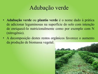 Adubação verde
• Adubação verde ou plantio verde é o nome dado à prática
de adicionar leguminosas na superfície do solo com intenção
de enriquecê-lo nutricionalmente como por exemplo com N
(nitrogênio).
• A decomposição destes restos orgânicos favorece o aumento
da produção de biomassa vegetal.
 