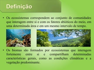 Definição
• Os ecossistemas correspondem ao conjunto de comunidades
que interagem entre si e com os fatores abióticos do meio, em
uma determinada área e em um mesmo intervalo de tempo.
• Os biomas são formados por ecossistemas que interagem
fortemente entre si e compartilham determinadas
características gerais, como as condições climáticas e a
vegetação predominante.
 