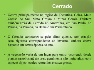 Cerrado
• Ocorre principalmente na região de Tocantins, Goiás, Mato
Grosso do Sul, Mato Grosso e Minas Gerais. Existem
também áreas de Cerrado no Amazonas, em São Paulo, no
Paraná, na Paraíba, na Bahia e em Pernambuco
• O Cerrado caracteriza-se pelo clima quente, com estação
seca rigorosa correspondente ao inverno, embora chova
bastante em certas épocas do ano.
• A vegetação varia de um lugar para outro, ocorrendo desde
plantas rasteiras até árvores, geralmente não muito altas, com
aspecto típico: caules retorcidos e casca grossa.
 
