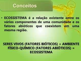 Conceitos
• ECOSSISTEMA é a relação existente entre os
vários componentes de uma comunidade e os
fatores abióticos que coexistem em uma
mesma região.
SERES VIVOS (FATORES BIÓTICOS) + AMBIENTE
FÍSICO-QUÍMICO (FATORES ABIÓTICOS) =
ECOSSISTEMA
 