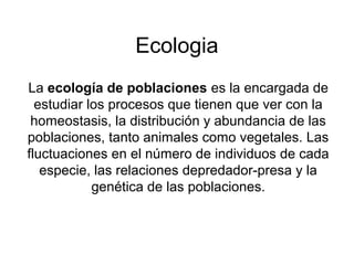 Ecologia
La ecología de poblaciones es la encargada de
estudiar los procesos que tienen que ver con la
homeostasis, la dis...