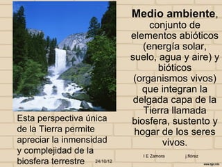 Medio ambiente,
                                   conjunto de
                              elementos abióticos
                                 (energía solar,
                              suelo, agua y aire) y
                                     bióticos
                               (organismos vivos)
                                 que integran la
                               delgada capa de la
                                 Tierra llamada
Esta perspectiva única        biosfera, sustento y
de la Tierra permite           hogar de los seres
apreciar la inmensidad                vivos.
y complejidad de la              I E Zamora   j.flórez
biosfera terrestre 24/10/12
 