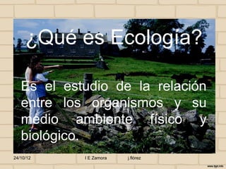 ¿Qué es Ecología?

   Es el estudio de la relación
   entre los organismos y su
   medio ambiente físico y
   biológico.
24/10/12    I E Zamora   j.flórez
 