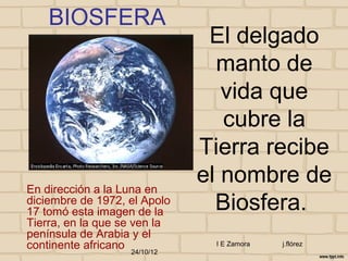 BIOSFERA
                                El delgado
                                 manto de
                                  vida que
                                  cubre la
                               Tierra recibe
En dirección a la Luna en
                               el nombre de
diciembre de 1972, el Apolo
17 tomó esta imagen de la        Biosfera.
Tierra, en la que se ven la
península de Arabia y el
continente africano 24/10/12    I E Zamora   j.flórez
 