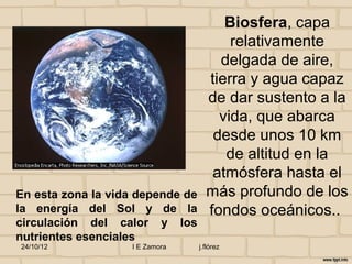 Biosfera, capa
                                        relativamente
                                      delgada de aire,
                                    tierra y agua capaz
                                    de dar sustento a la
                                      vida, que abarca
                                     desde unos 10 km
                                       de altitud en la
                                     atmósfera hasta el
En esta zona la vida depende de     más profundo de los
la energía del Sol y de la          fondos oceánicos..
circulación del calor y los
nutrientes esenciales
24/10/12           I E Zamora     j.flórez
 