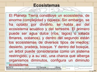 Ecosistemas

   El Planeta Tierra constituye un ecosistema, de
   enorme complejidad y riqueza. Sin embargo, se
   ha optado por dividirlo, se habla así del
   ecosistema acuático y del terrestre. El primero
   puede ser agua dulce (ríos, lagos) o salada
   8mares, océanos), y dentro del segundo están
   los ecosistemas de diversos tipos de medios:
   desierto, pradera, bosque. Y dentro del bosque,
   un árbol puede considerarse como un sistema
   restringido, y a su vez, una charca que alberga
   organismos diminutos, configura un diminuto
   ecosistema.
24/10/12           I E Zamora   j.flórez
 