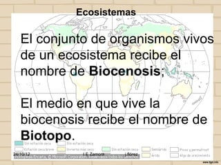 Ecosistemas

   El conjunto de organismos vivos
   de un ecosistema recibe el
   nombre de Biocenosis;

   El medio en que vive la
   biocenosis recibe el nombre de
   Biotopo.
24/10/12     I E Zamora   j.flórez
 