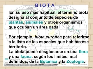 BIOTA
   En su uso más habitual, el término biota
   designa al conjunto de especies de
   plantas, animales y otros organismos
   que ocupan un área dada.

   Por ejemplo, biota europea para referirse
   a la lista de las especies que habitan ese
   territorio.
   La biota puede desglosarse en una flora
   y una fauna, según los límites, mal
   definidos, de la Botánica y la Zoología.
24/10/12        I E Zamora   j.flórez
 