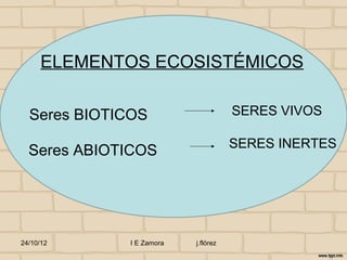 ELEMENTOS ECOSISTÉMICOS

  Seres BIOTICOS                     SERES VIVOS

                                     SERES INERTES
  Seres ABIOTICOS




24/10/12     I E Zamora   j.flórez
 