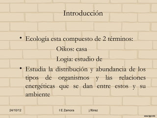 Introducción


      • Ecología esta compuesto de 2 términos:
                   Oikos: casa
                   Logia: estudio de
      • Estudia la distribución y abundancia de los
        tipos de organismos y las relaciones
        energéticas que se dan entre estos y su
        ambiente

24/10/12            I E Zamora   j.flórez
 