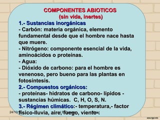 COMPONENTES ABIOTICOS
                        (sin vida, inertes)
      1.- Sustancias inorgánicas
      - Carbón: materia orgánica, elemento
      fundamental desde que el hombre nace hasta
      que muere.
      - Nitrógeno: componente esencial de la vida,
      aminoácidos o proteínas.
      - Agua:
      - Dióxido de carbono: para el hombre es
      venenoso, pero bueno para las plantas en
      fotosíntesis.
      2.- Compuestos orgánicos:
      - proteínas- hidratos de carbono- lípidos -
      sustancias húmicas. C, H, O, S, N.
      3.- Régimen climático:- temperatura,- factor
      físico-lluvia, aire,Efuego, viento-.
24/10/12                 I Zamora     j.flórez
 