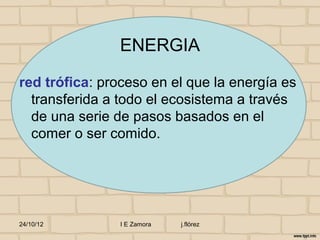ENERGIA

red trófica: proceso en el que la energía es
  transferida a todo el ecosistema a través
  de una serie de pasos basados en el
  comer o ser comido.




24/10/12        I E Zamora   j.flórez
 