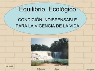 Equilibrio Ecológico
            CONDICIÓN INDISPENSABLE
           PARA LA VIGENCIA DE LA VIDA




24/10/12
                   I E Zamora   j.flórez
 