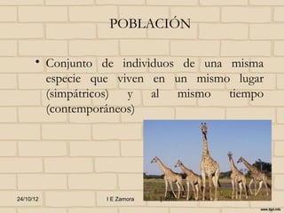 POBLACIÓN

      • Conjunto de individuos de una misma
        especie que viven en un mismo lugar
        (simpátricos) y al mismo tiempo
        (contemporáneos)




24/10/12         I E Zamora   j.flórez
 