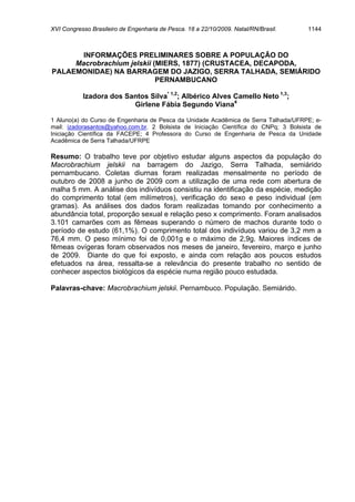 XVI Congresso Brasileiro de Engenharia de Pesca. 18 a 22/10/2009. Natal/RN/Brasil.    1144



       INFORMAÇÕES PRELIMINARES SOBRE A POPULAÇÃO DO
     Macrobrachium jelskii (MIERS, 1877) (CRUSTACEA, DECAPODA,
PALAEMONIDAE) NA BARRAGEM DO JAZIGO, SERRA TALHADA, SEMIÁRIDO
                            PERNAMBUCANO

           Izadora dos Santos Silva* 1,2; Albérico Alves Camello Neto 1,3;
                         Girlene Fábia Segundo Viana4

1 Aluno(a) do Curso de Engenharia de Pesca da Unidade Acadêmica de Serra Talhada/UFRPE; e-
mail: izadorasantos@yahoo.com.br. 2 Bolsista de Iniciação Científica do CNPq; 3 Bolsista de
Iniciação Científica da FACEPE; 4 Professora do Curso de Engenharia de Pesca da Unidade
Acadêmica de Serra Talhada/UFRPE

Resumo: O trabalho teve por objetivo estudar alguns aspectos da população do
Macrobrachium jelskii na barragem do Jazigo, Serra Talhada, semiárido
pernambucano. Coletas diurnas foram realizadas mensalmente no período de
outubro de 2008 a junho de 2009 com a utilização de uma rede com abertura de
malha 5 mm. A análise dos indivíduos consistiu na identificação da espécie, medição
do comprimento total (em milímetros), verificação do sexo e peso individual (em
gramas). As análises dos dados foram realizadas tomando por conhecimento a
abundância total, proporção sexual e relação peso x comprimento. Foram analisados
3.101 camarões com as fêmeas superando o número de machos durante todo o
período de estudo (61,1%). O comprimento total dos indivíduos variou de 3,2 mm a
76,4 mm. O peso mínimo foi de 0,001g e o máximo de 2,9g. Maiores índices de
fêmeas ovígeras foram observados nos meses de janeiro, fevereiro, março e junho
de 2009. Diante do que foi exposto, e ainda com relação aos poucos estudos
efetuados na área, ressalta-se a relevância do presente trabalho no sentido de
conhecer aspectos biológicos da espécie numa região pouco estudada.

Palavras-chave: Macrobrachium jelskii. Pernambuco. População. Semiárido.
 