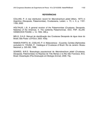XVI Congresso Brasileiro de Engenharia de Pesca. 18 a 22/10/2009. Natal/RN/Brasil.   1150



                                       REFERÂNCIAS

COLLINS, P. A new distribution record for Macrobrachium jelskii (Miers, 1877) in
Argentina (Decapoda, Palaemonidae). Crustaceana, Leiden, v. 73, n. 9, p. 1167-
1169, 2000.

HOLTHUIS, L.B. A general revision of the Palaemonidae (Crustacea, Decapoda,
Natantia) of the Americas. II. The subfamily Palaemoninae. OCC. PAP. ALLAN.
HANDCOCK FOUND. v. 12, 1952. 396 p.

MELO, G.A.S. Manual de identificação dos Crustacea Decapoda de água doce do
Brasil. São Paulo: LOYOLA, 2003. 430p.

RAMOS-PORTO, M.; COELHO, P. A. Malacostraca – Eucarida, Caridea (Alpheoidea
excluded) In: YOUNG, P. Catalogue of Crustacea of Brazil. Rio de Janeiro: Museu
Nacional. p. 325-350, 1998.

SOARES, M.R.S. Bioecologia populacional de Macrobrachium jelskii (Crustacea,
Decapoda, Palemonidae) na Represa de Três Marias e no Rio São Francisco, M.G.
Brasil. Dissertação (Pós-Graduação em Biologia Animal). 2008. 74p.
 