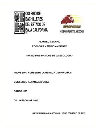 PLANTEL MEXICALI

             ECOLOGIA Y MEDIO AMBIENTE



         ‘’PRINCIPIOS BASICOS DE LA ECOLOGIA’’




PROFESOR: HUMBERTO LARRINAGA CUNNINGHAM



GUILLERMO ALVAREZ ACOSTA



GRUPO: 603



CICLO ESCOLAR 2013




              MEXICALI BAJA CALIFORNIA , 27 DE FEBRERO DE 2013
 