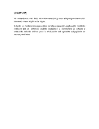 CONCLUCION:

En cada método se ha dado un sublime enfoque, y dado a la perspectiva de cada
elemento con su explicación lógica.

Y dando los fundamentos requeridos para la compresión, explicación y método
señalado por el entonces alumno recreando la expectativa de estudio y
señalando método teórico para la evaluación del siguiente conjugación de
hechos y métodos.
 