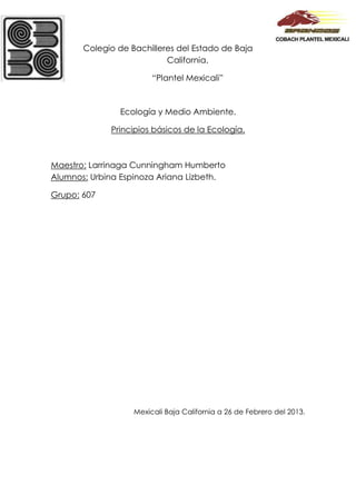 Colegio de Bachilleres del Estado de Baja
                           California.

                        “Plantel Mexicali”



               Ecología y Medio Ambiente.

             Principios básicos de la Ecología.



Maestro: Larrinaga Cunningham Humberto
Alumnos: Urbina Espinoza Ariana Lizbeth.

Grupo: 607




                   Mexicali Baja California a 26 de Febrero del 2013.
 