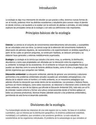 Introducción


La ecología es algo muy interesante de estudiar ya que gracias a ellos, tenemos nuevas formas de
ver al mundo, podemos mirar los distintos ecosistemas y estudiarlos para conocer mejor el planeta
en donde vivimos y así ayudarlo a no acabar con la extinción de plantas o animales, en este trabajo
explicare las principales ramas de la ecología y con esto sus definiciones más importantes.

                        Principios básicos de la ecología


Ciencia: La ciencia es el conjunto de conocimientos sistemáticamente estructurados, y susceptibles
de ser articulados unos con otros. La ciencia surge de la obtención del conocimiento mediante la
observación de patrones regulares, de razonamientos y de experimentación en ámbitos específicos, a
partir de los cuales se generan preguntas, se construyen hipótesis, se deducen principios y se
elaboran leyes generales y sistemas metódicamente organizados.

Ecología: La ecología es la ciencia que estudia a los seres vivos, su ambiente, la distribución,
abundancia y como esas propiedades son afectadas por la interacción entre los organismos y
su ambiente: la biología de los ecosistemas. En el ambiente se incluyen las propiedades físicas que
pueden ser descritas como la suma de factores abióticos locales, como el clima y la geología, y los
demás organismos que comparten ese hábitat.

Educación ambiental: La educación ambiental, además de generar una conciencia y soluciones
pertinentes a los problemas ambientales actuales causados por actividades antropogénicas y los
efectos de la relación entre el hombre y el medio ambiente, es un mecanismo pedagógico que
además infunde la interacción que existe dentro de los ecosistemas. Los procesos y factores físicos,
químicos así mismo biológicos, como estos reaccionan, se relacionan e intervienen entre sí dentro del
medio ambiente, es otro de los tópicos que difunde la Educación Ambiental (EA), todo esto con el fin
de entender nuestro entorno y formar una cultura conservacionista donde el hombre aplique en
todos sus procesos productivos, técnicas limpias (dándole solución a los problemas ambientales),
permitiendo de esta forma el desarrollo sostenible.




                              Divisiones de la ecología.
*La Autoecología estudia las relaciones de una sola especie con su medio. Se basa en el análisis
cuantitativo, que se interesa por la distribución geográfica y la dinámica poblacional (natalidad,
mortalidad) y el cualitativo, que considera a los caracteres genéticos. La auto estudia las
características de los organismos individuales. El problema de la autoecología es que considera al
 