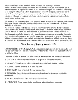 individuo de manera aislada. Presenta puntos en común con la fisiología ambiental.
Por lo dicho anteriormente los detractores de la autoecología afirman que la información que se
obtiene respecto a las especies estudiadas es una información sesgada. No obstante la autoecología
es un paso primordial para el estudio de poblaciones y comunidades pq no podemos abordar el
estudio de un nivel superior si no entendemos como funcionan sus pautas. La autoecología (o
ecología de individuo) se ocupa del estudio del organismo y de las especies individualmente en
relación con el medio anterior.

*La Demoecología, estudia las poblaciones formadas por los organismos de una misma especie desde
el punto de vista de su tamaño (número de individuos), estructura (sexo y edad) y dinámica
(variación en el tiempo).
Una población desde el punto de vista ecológico se define como "el conjunto de individuos de la
misma especie que ocupan un lugar y tiempo determinado, que además tienen descendencia fértil".
Ejemplo: Afectan factores como la disponibilidad o calidad de alimentos, cambio de hábitat, etc.
*La Sinecología, estudia las relaciones entre las distintas especies de una comunidad o biocenosis,
como por ejemplo las relaciones que guardan las plantas y los animales. se encarga del estudio de
poblaciones y comunidades. La sinecologia tanto si aborda el estudio de poblaciones como si el que
se trata es el de comunidades nos da una visión global del funcionamiento de los sistemas naturales.

                       Ciencias auxiliares y su relación.
1. METEOROLOGIA. La Climatología y la Meteorología son disciplinas significativas que ayudan a los
Ecólogos a entender cómo las variaciones en las condiciones del clima en una región dada influyen
en la biodiversidad.

2. PALEONTOLOGIA. Al estudiar los cambios sufridos por organismos que vivieron anteriormente.

3. GENETICA. Al estudiar el comportamiento de los genes en poblaciones naturales.

4. MICROBIOLOGIA. Al estudiar a los microorganismos (reino Fungi, Monera, Protista).

5. ECONOMIA. Aprovechamiento de recursos naturales.

6. CARTOGRAFIA. Aprovechamiento de recursos naturales.

 7. SOCIOLOGIA. Conocimiento sobre fenómenos de la sociedad humana como la explosión
demográfica.

8. POLITICA. Conocimientos sobre el marco jurídico ambiental.

9. MATEMATICAS. Aporta conocimientos para llevar a cabo estimaciones numéricas.
 