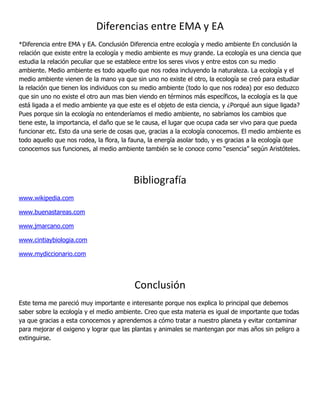 Diferencias entre EMA y EA
*Diferencia entre EMA y EA. Conclusión Diferencia entre ecología y medio ambiente En conclusión la
relación que existe entre la ecología y medio ambiente es muy grande. La ecología es una ciencia que
estudia la relación peculiar que se establece entre los seres vivos y entre estos con su medio
ambiente. Medio ambiente es todo aquello que nos rodea incluyendo la naturaleza. La ecología y el
medio ambiente vienen de la mano ya que sin uno no existe el otro, la ecología se creó para estudiar
la relación que tienen los individuos con su medio ambiente (todo lo que nos rodea) por eso deduzco
que sin uno no existe el otro aun mas bien viendo en términos más específicos, la ecología es la que
está ligada a el medio ambiente ya que este es el objeto de esta ciencia, y ¿Porqué aun sigue ligada?
Pues porque sin la ecología no entenderíamos el medio ambiente, no sabríamos los cambios que
tiene este, la importancia, el daño que se le causa, el lugar que ocupa cada ser vivo para que pueda
funcionar etc. Esto da una serie de cosas que, gracias a la ecología conocemos. El medio ambiente es
todo aquello que nos rodea, la flora, la fauna, la energía asolar todo, y es gracias a la ecología que
conocemos sus funciones, al medio ambiente también se le conoce como “esencia” según Aristóteles.




                                         Bibliografía
www.wikipedia.com

www.buenastareas.com

www.jmarcano.com

www.cintiaybiologia.com

www.mydiccionario.com




                                         Conclusión
Este tema me pareció muy importante e interesante porque nos explica lo principal que debemos
saber sobre la ecología y el medio ambiente. Creo que esta materia es igual de importante que todas
ya que gracias a esta conocemos y aprendemos a cómo tratar a nuestro planeta y evitar contaminar
para mejorar el oxigeno y lograr que las plantas y animales se mantengan por mas años sin peligro a
extinguirse.
 