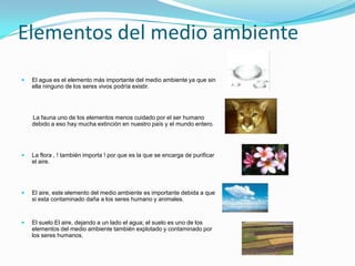 Elementos del medio ambiente
   El agua es el elemento más importante del medio ambiente ya que sin
    ella ninguno de los seres vivos podría existir.




    La fauna uno de los elementos menos cuidado por el ser humano
    debido a eso hay mucha extinción en nuestro país y el mundo entero.




   La flora , ! también importa ! por que es la que se encarga de purificar
    el aire.




   El aire, este elemento del medio ambiente es importante debida a que
    si esta contaminado daña a los seres humano y animales.


   El suelo El aire, dejando a un lado el agua; el suelo es uno de los
    elementos del medio ambiente también explotado y contaminado por
    los seres humanos.
 