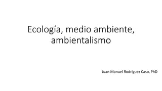 Ecología, medio ambiente,
ambientalismo
Juan Manuel Rodríguez Caso, PhD
 