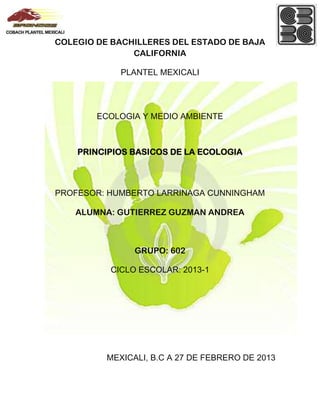 COLEGIO DE BACHILLERES DEL ESTADO DE BAJA
               CALIFORNIA

             PLANTEL MEXICALI




        ECOLOGIA Y MEDIO AMBIENTE



    PRINCIPIOS BASICOS DE LA ECOLOGIA



PROFESOR: HUMBERTO LARRINAGA CUNNINGHAM

    ALUMNA: GUTIERREZ GUZMAN ANDREA



                GRUPO: 602

          CICLO ESCOLAR: 2013-1




          MEXICALI, B.C A 27 DE FEBRERO DE 2013
 