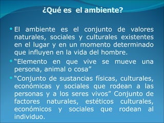 ¿Qué es  el ambiente? El ambiente es el conjunto de valores naturales, sociales y culturales existentes en el lugar y en un momento determinado que influyen en la vida del hombre. “ Elemento en que vive se mueve una persona, animal o cosa” “ Conjunto de sustancias físicas, culturales, económicas y sociales que rodean a las personas y a los seres vivos” Conjunto de factores naturales, estéticos culturales, económicos y sociales que rodean al individuo. 